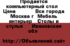 Продается компьютерный стол › Цена ­ 2 000 - Все города, Москва г. Мебель, интерьер » Столы и стулья   . Ивановская обл.